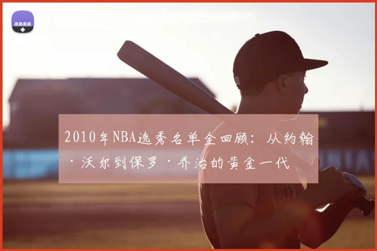 2010年NBA选秀名单全回顾：从约翰·沃尔到保罗·乔治的黄金一代