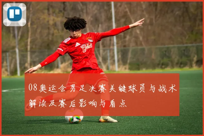 08奥运会男足决赛关键球员与战术解读及赛后影响与看点