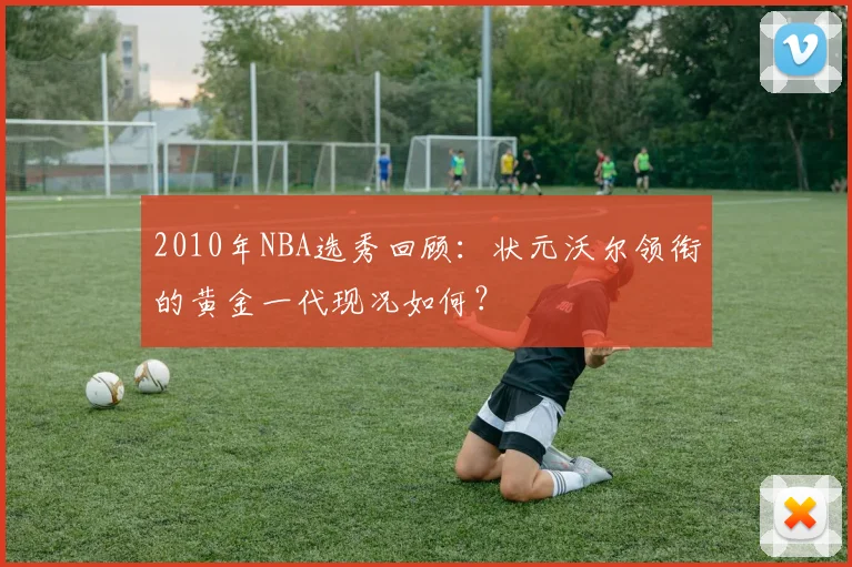 2010年NBA选秀回顾:状元沃尔领衔的黄金一代现况如何?