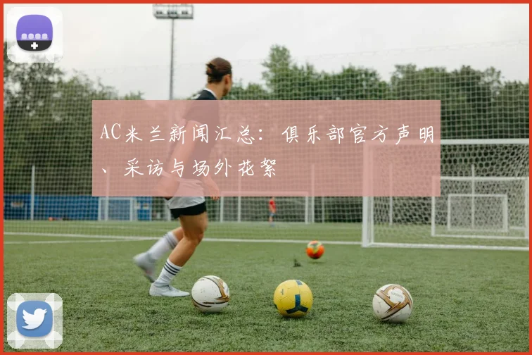 AC米兰新闻汇总：俱乐部官方声明、采访与场外花絮