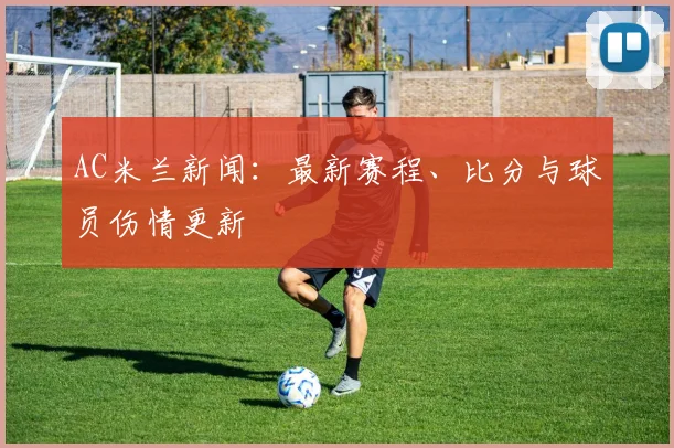 AC米兰新闻：最新赛程、比分与球员伤情更新