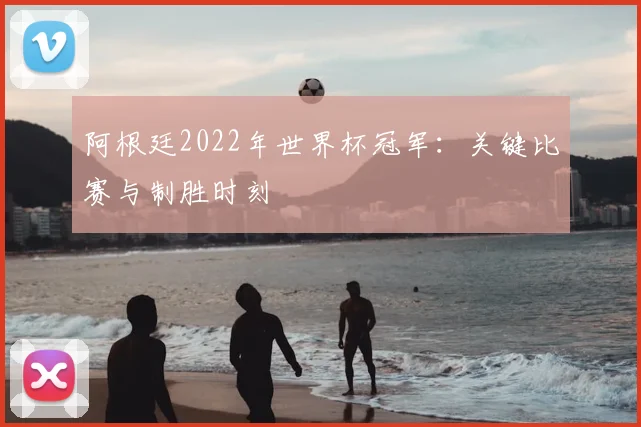 阿根廷2022年世界杯冠军:关键比赛与制胜时刻