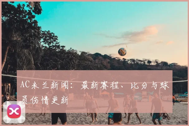 AC米兰新闻：最新赛程、比分与球员伤情更新