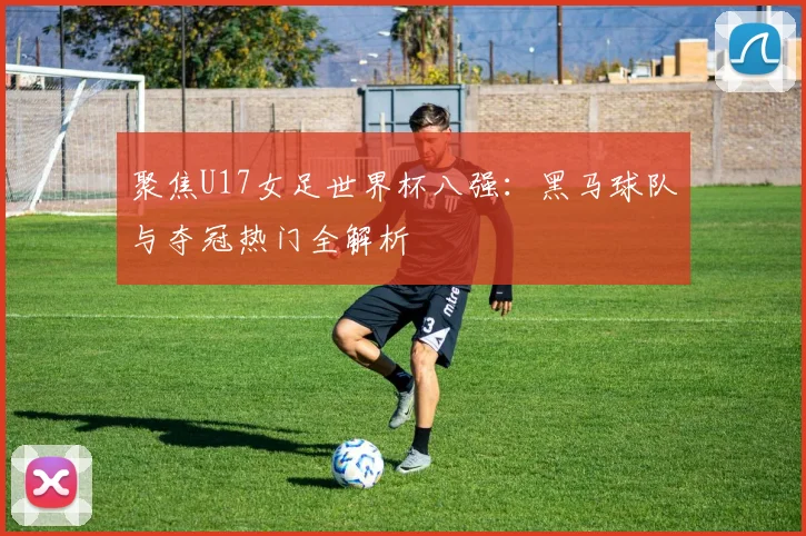 聚焦U17女足世界杯八强：黑马球队与夺冠热门全解析