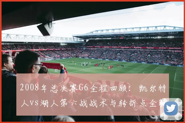 2008年总决赛G6全程回顾:凯尔特人vs湖人第六战战术与转折点全解析