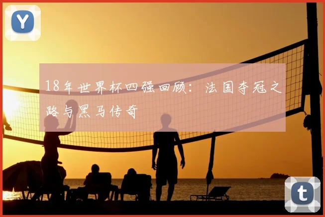 18年世界杯四强回顾:法国夺冠之路与黑马传奇