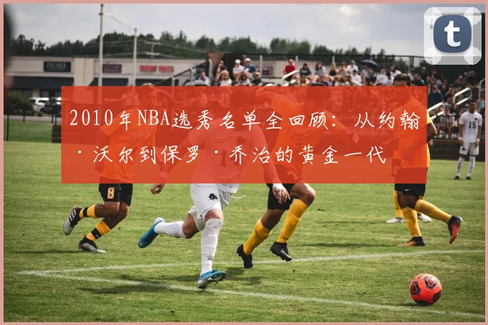2010年NBA选秀名单全回顾:从约翰·沃尔到保罗·乔治的黄金一代