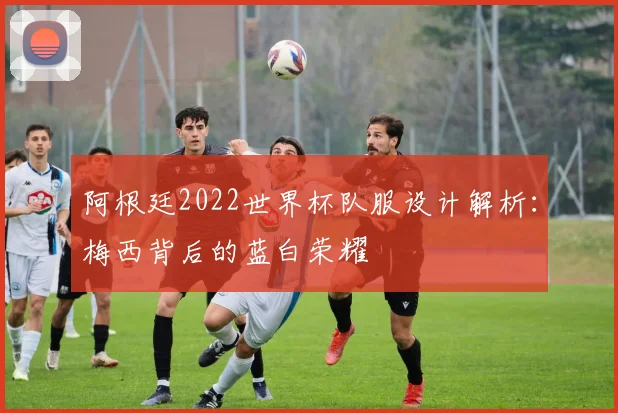 阿根廷2022世界杯队服设计解析:梅西背后的蓝白荣耀