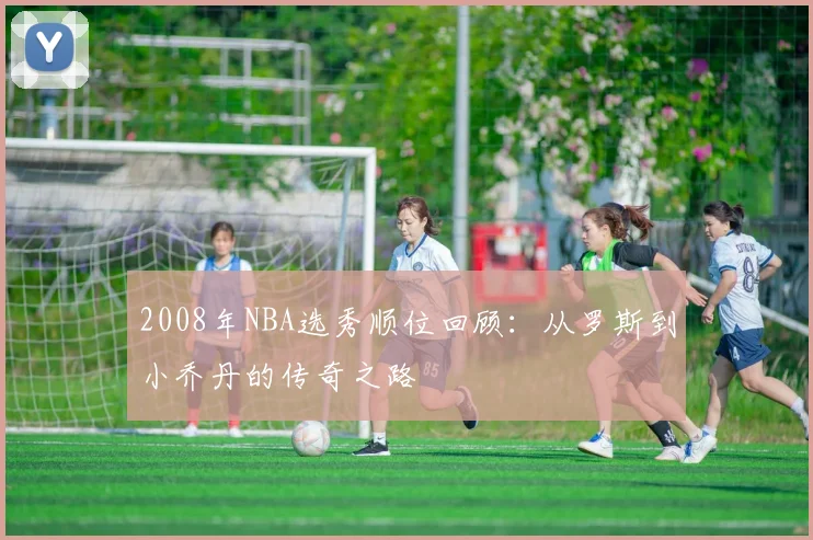 2008年NBA选秀顺位回顾:从罗斯到小乔丹的传奇之路