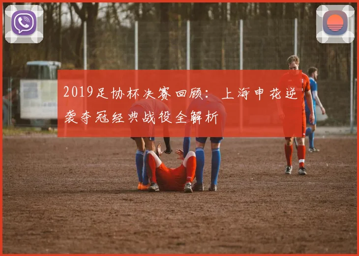 2019足协杯决赛回顾：上海申花逆袭夺冠经典战役全解析