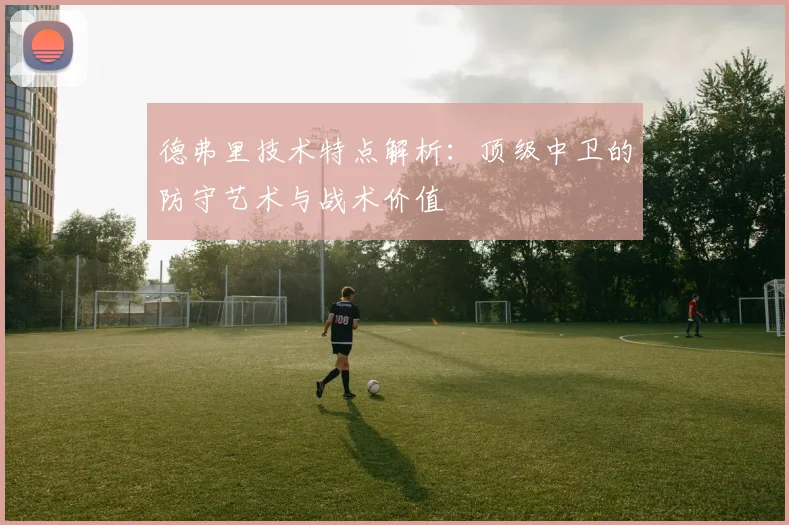 德弗里技术特点解析：顶级中卫的防守艺术与战术价值