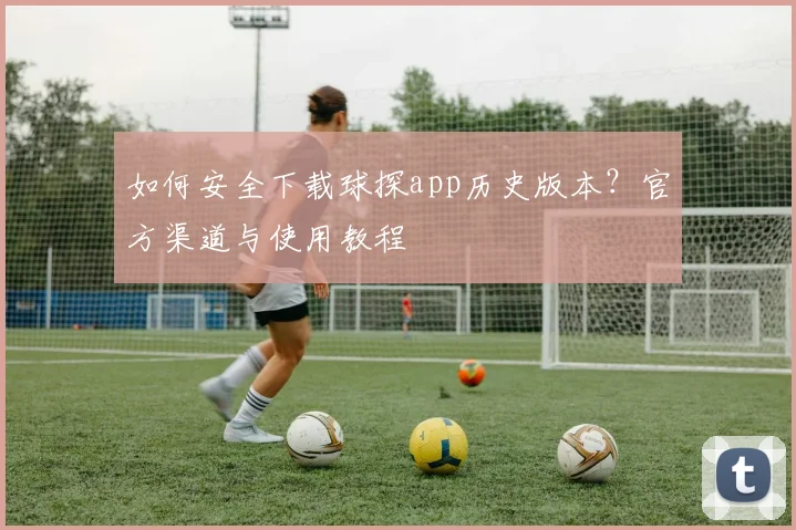 如何安全下载球探app历史版本？官方渠道与使用教程