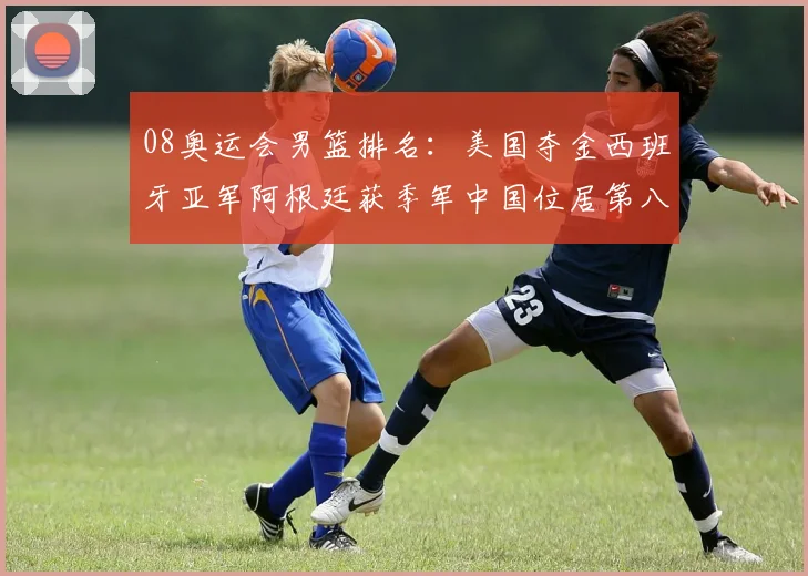08奥运会男篮排名：美国夺金西班牙亚军阿根廷获季军中国位居第八