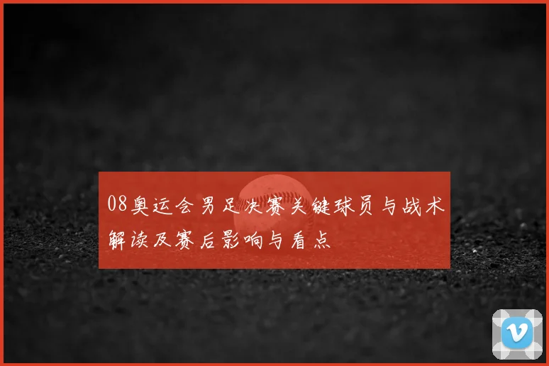 08奥运会男足决赛关键球员与战术解读及赛后影响与看点