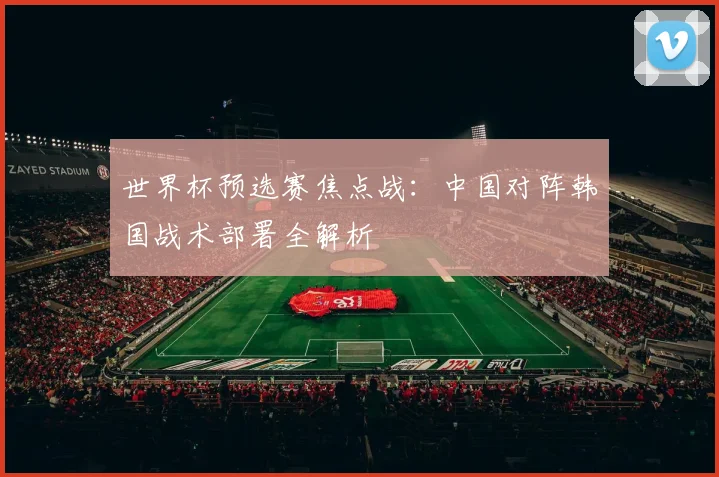 世界杯预选赛焦点战：中国对阵韩国战术部署全解析