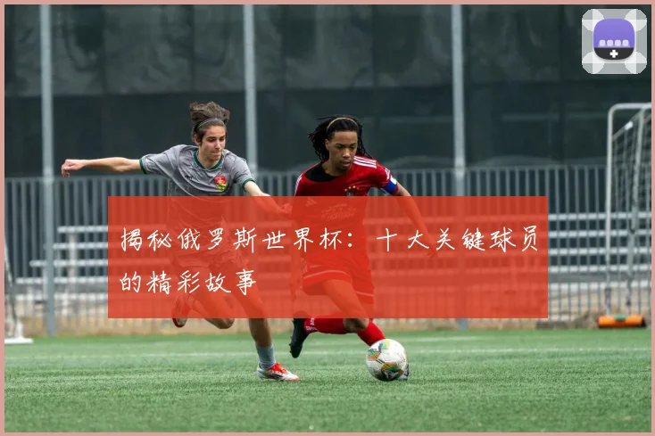 揭秘俄罗斯世界杯：十大关键球员的精彩故事