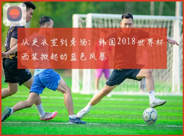 从更衣室到秀场：韩国2018世界杯西装掀起的蓝色风暴
