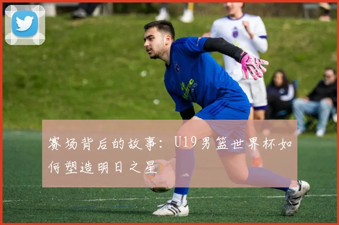 赛场背后的故事：U19男篮世界杯如何塑造明日之星