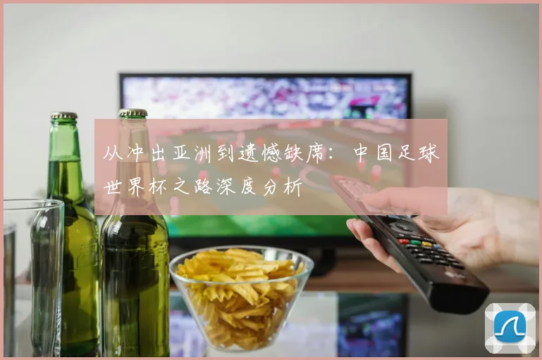 从冲出亚洲到遗憾缺席:中国足球世界杯之路深度分析