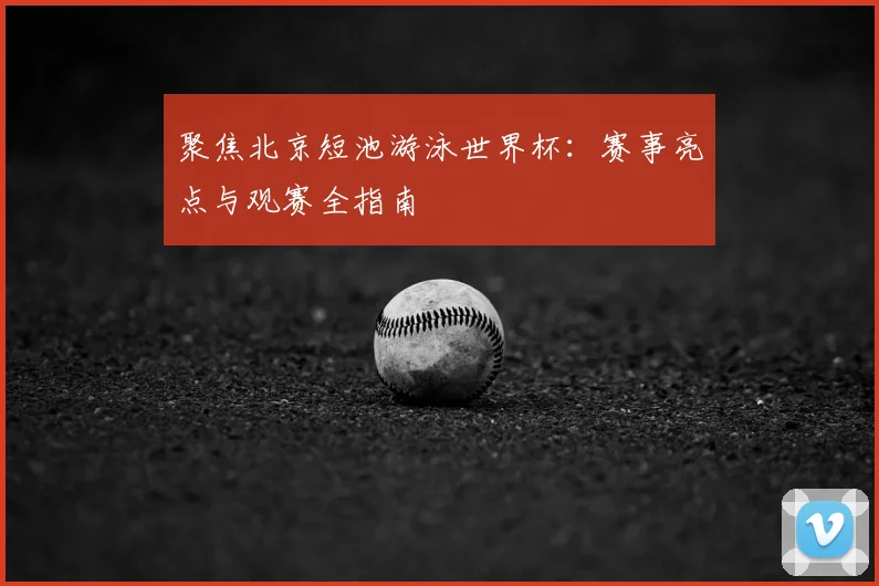 聚焦北京短池游泳世界杯：赛事亮点与观赛全指南