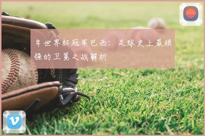 年世界杯冠军巴西:足球史上最顽强的卫冕之战解析