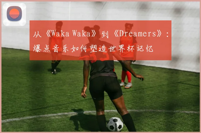 从《Waka Waka》到《Dreamers》:爆点音乐如何塑造世界杯记忆