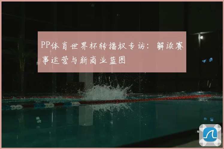 PP体育世界杯转播权专访:解读赛事运营与新商业蓝图