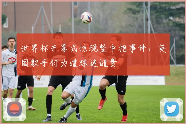 世界杯开幕式惊现竖中指事件，英国歌手行为遭球迷谴责