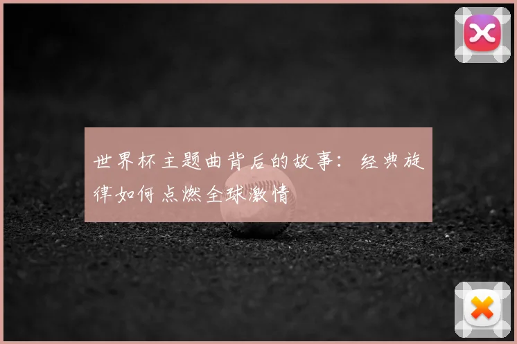 世界杯主题曲背后的故事：经典旋律如何点燃全球激情