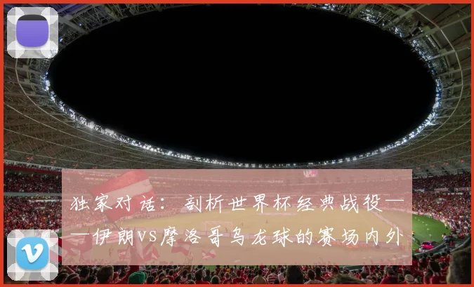独家对话:剖析世界杯经典战役——伊朗vs摩洛哥乌龙球的赛场内外故事