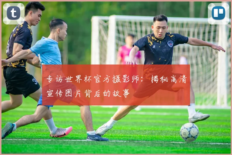 专访世界杯官方摄影师:揭秘高清宣传图片背后的故事