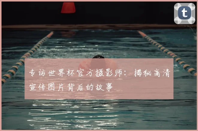 专访世界杯官方摄影师:揭秘高清宣传图片背后的故事