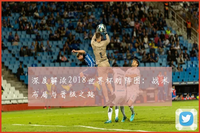 深度解读2018世界杯对阵图:战术布局与晋级之路