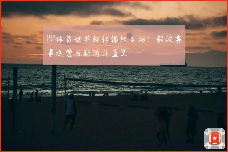 PP体育世界杯转播权专访:解读赛事运营与新商业蓝图
