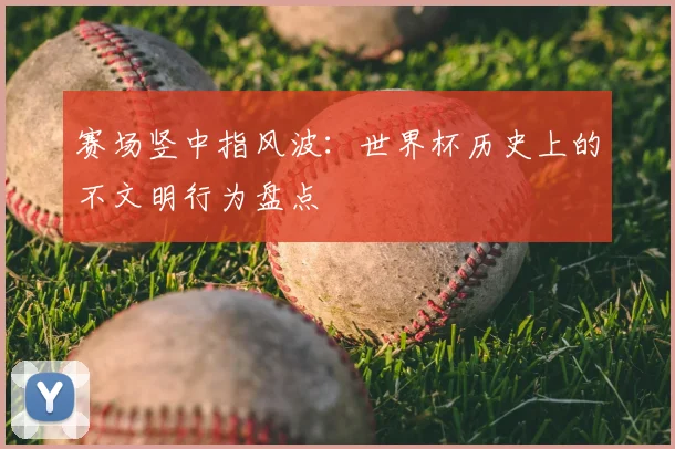 赛场竖中指风波:世界杯历史上的不文明行为盘点
