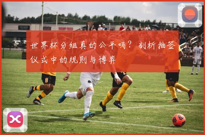 世界杯分组真的公平吗?剖析抽签仪式中的规则与博弈