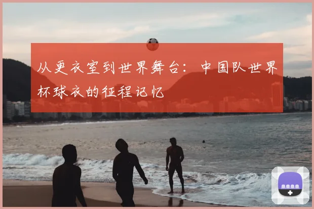 从更衣室到世界舞台：中国队世界杯球衣的征程记忆