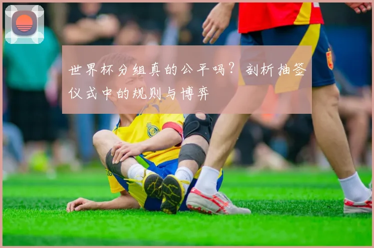 世界杯分组真的公平吗?剖析抽签仪式中的规则与博弈
